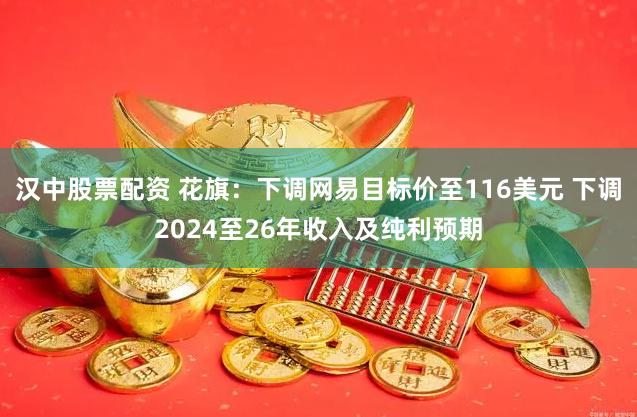 汉中股票配资 花旗：下调网易目标价至116美元 下调2024至26年收入及纯利预期