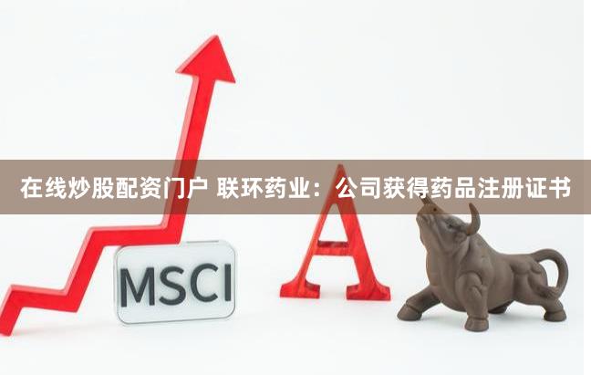 在线炒股配资门户 联环药业：公司获得药品注册证书