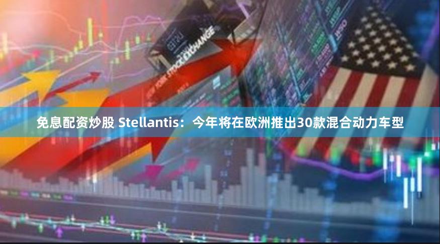 免息配资炒股 Stellantis：今年将在欧洲推出30款混合动力车型