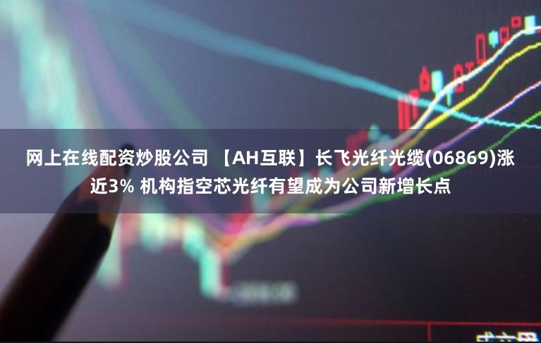 网上在线配资炒股公司 【AH互联】长飞光纤光缆(06869)涨近3% 机构指空芯光纤有望成为公司新增长点