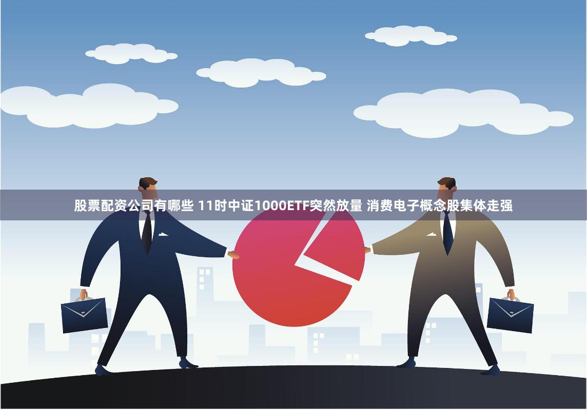 股票配资公司有哪些 11时中证1000ETF突然放量 消费电子概念股集体走强