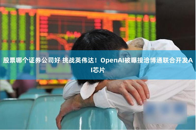 股票哪个证券公司好 挑战英伟达！OpenAI被曝接洽博通联合开发AI芯片