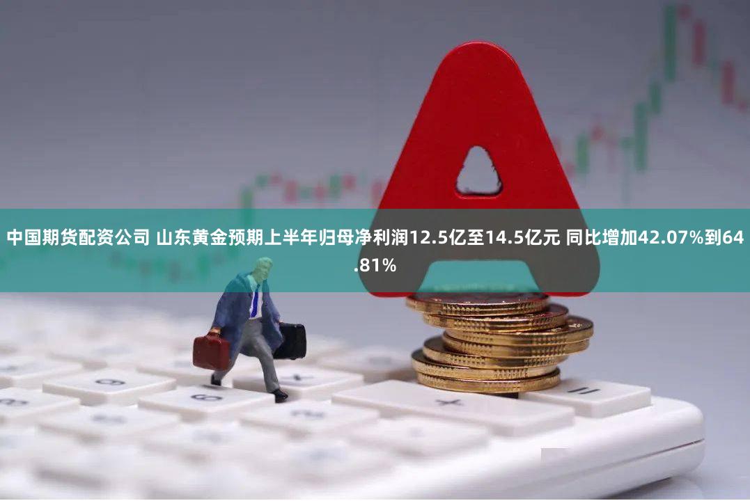 中国期货配资公司 山东黄金预期上半年归母净利润12.5亿至14.5亿元 同比增加42.07%到64.81%