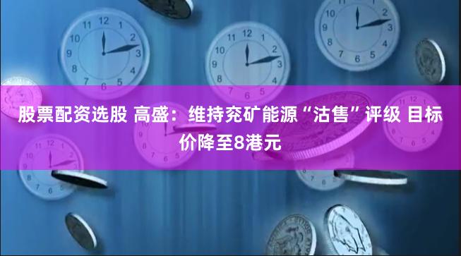 股票配资选股 高盛：维持兖矿能源“沽售”评级 目标价降至8港元