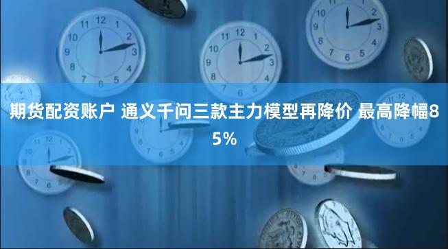 期货配资账户 通义千问三款主力模型再降价 最高降幅85%