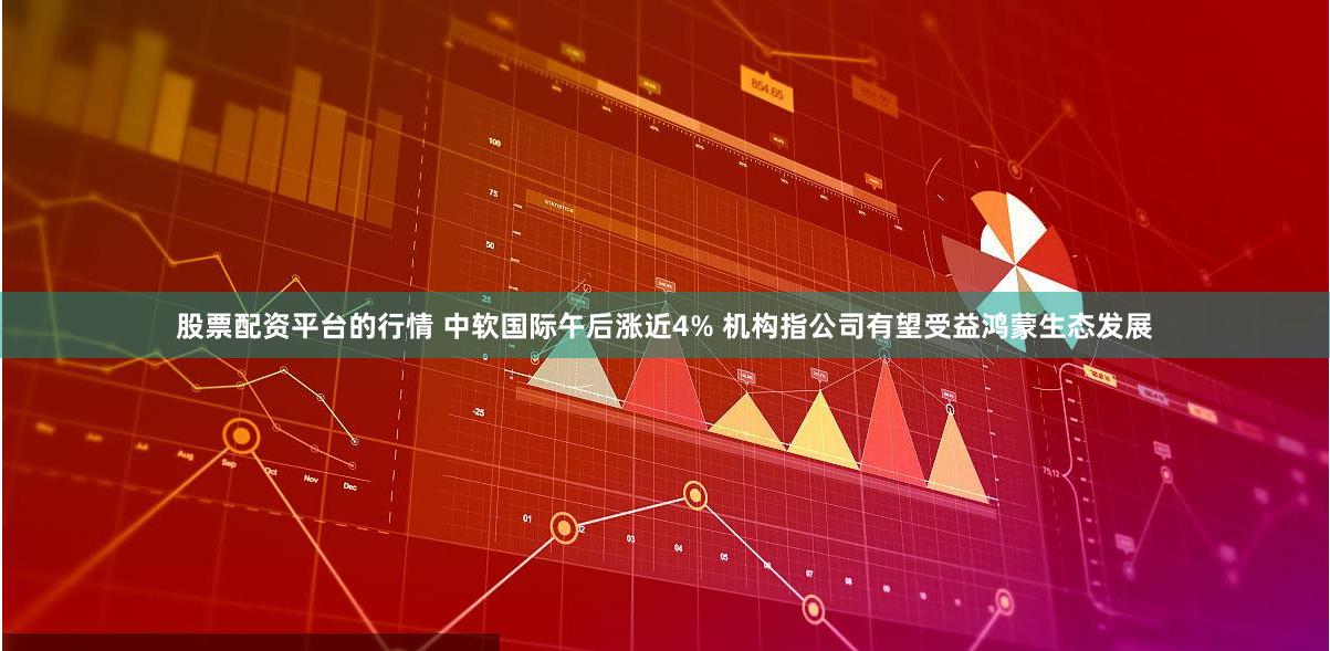 股票配资平台的行情 中软国际午后涨近4% 机构指公司有望受益鸿蒙生态发展