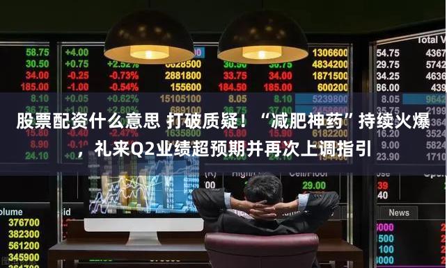 股票配资什么意思 打破质疑！“减肥神药”持续火爆，礼来Q2业绩超预期并再次上调指引