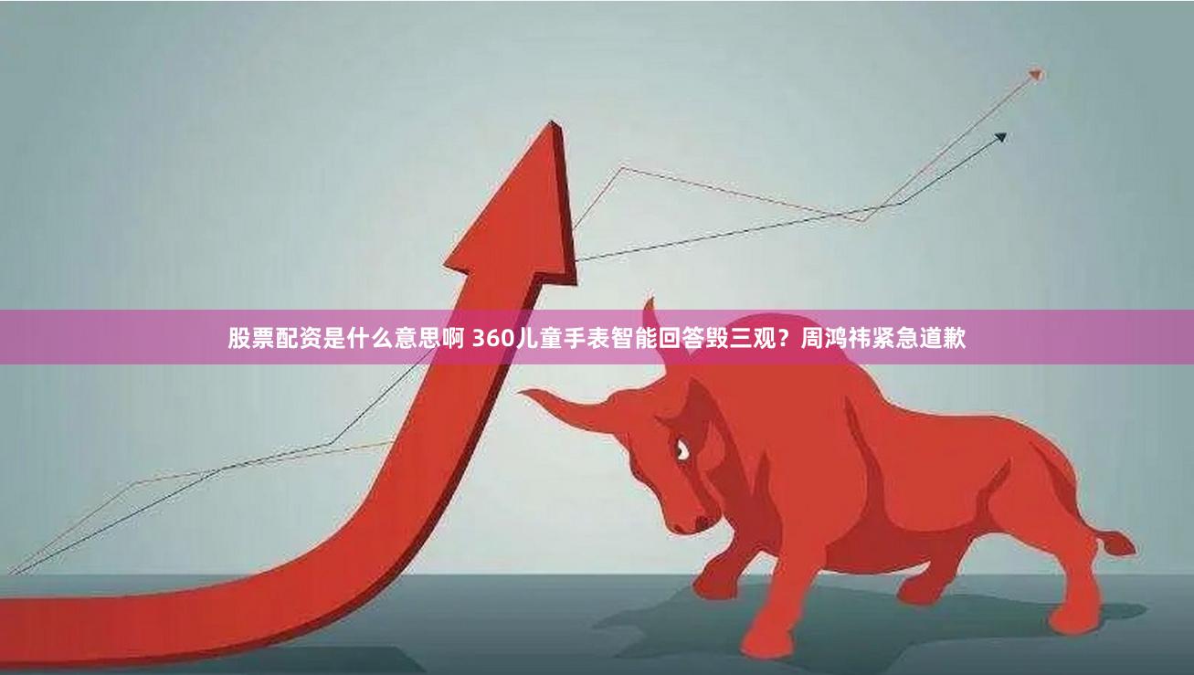 股票配资是什么意思啊 360儿童手表智能回答毁三观？周鸿祎紧急道歉