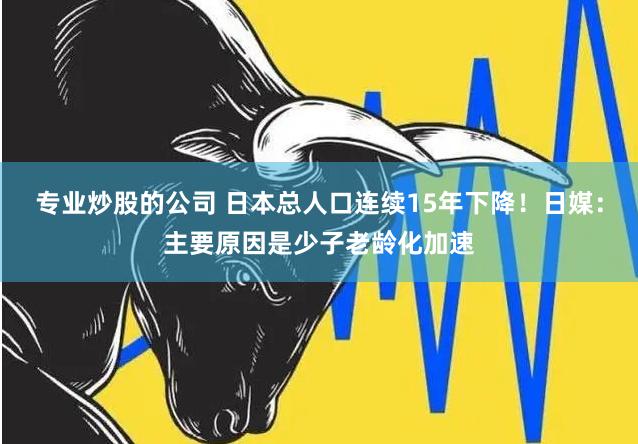 专业炒股的公司 日本总人口连续15年下降！日媒：主要原因是少子老龄化加速