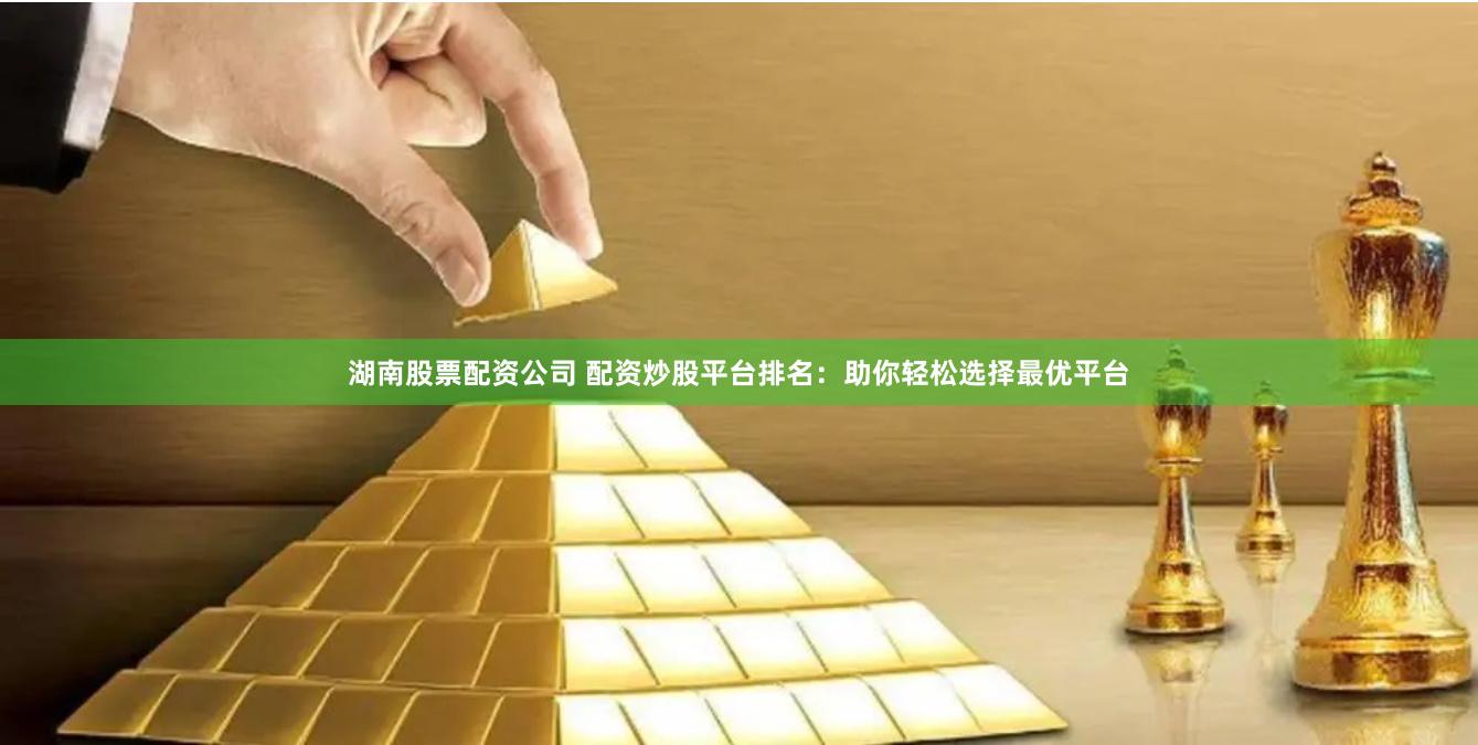 湖南股票配资公司 配资炒股平台排名：助你轻松选择最优平台