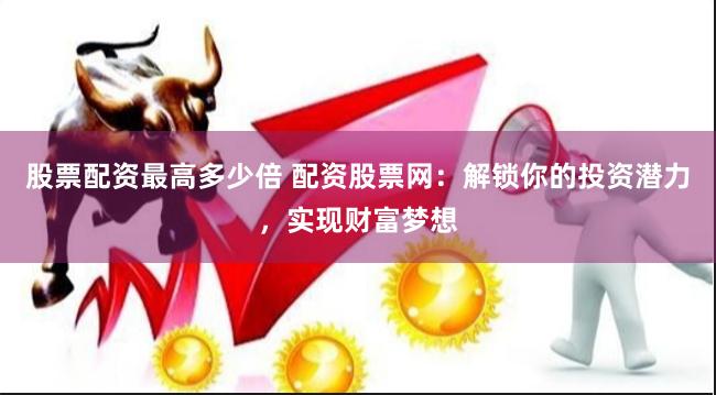 股票配资最高多少倍 配资股票网：解锁你的投资潜力，实现财富梦想