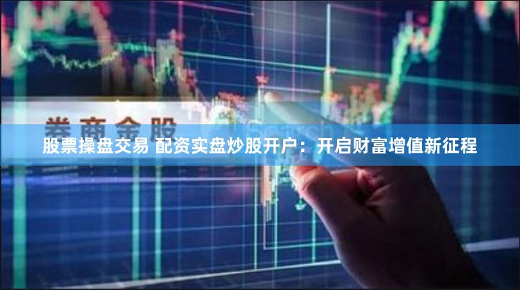 股票操盘交易 配资实盘炒股开户：开启财富增值新征程