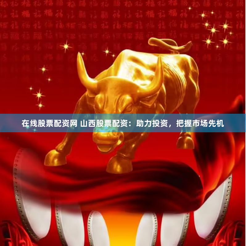 在线股票配资网 山西股票配资：助力投资，把握市场先机