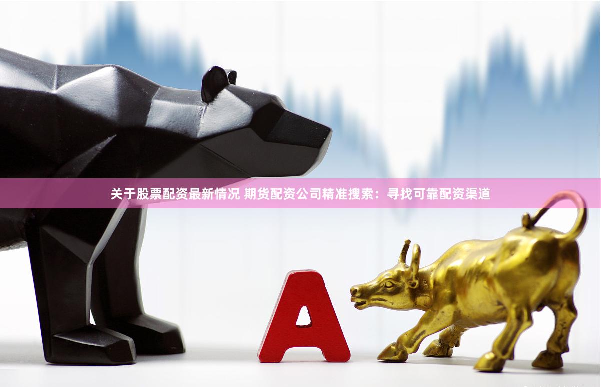 关于股票配资最新情况 期货配资公司精准搜索：寻找可靠配资渠道