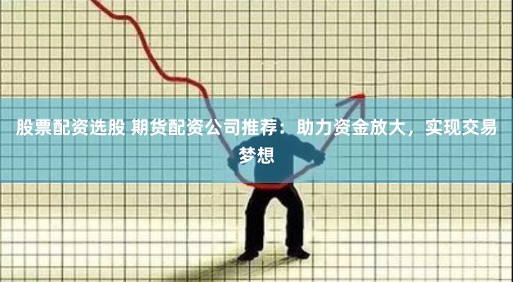 股票配资选股 期货配资公司推荐：助力资金放大，实现交易梦想