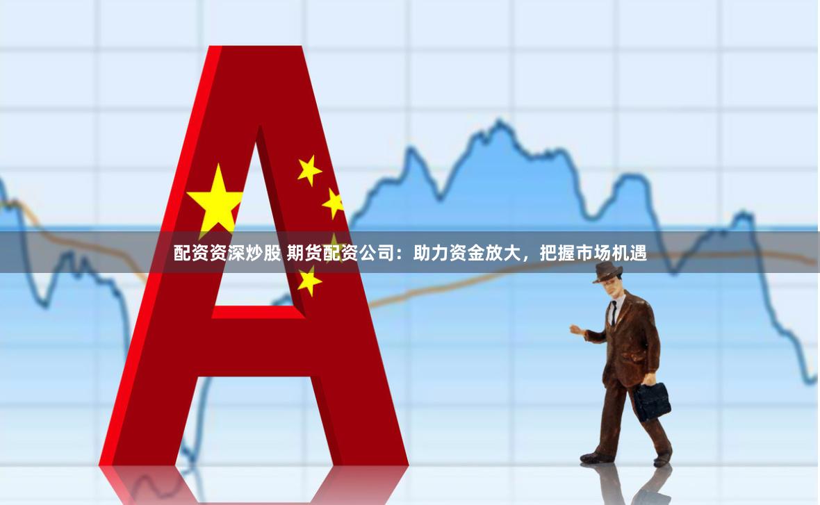 配资资深炒股 期货配资公司：助力资金放大，把握市场机遇
