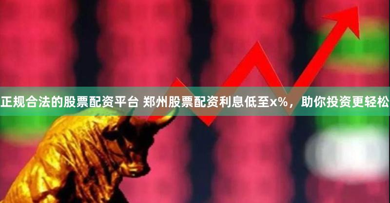 正规合法的股票配资平台 郑州股票配资利息低至x%，助你投资更轻松