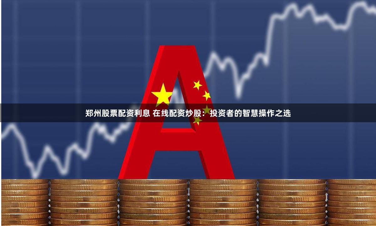 郑州股票配资利息 在线配资炒股：投资者的智慧操作之选