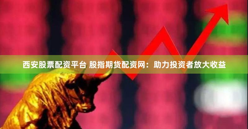 西安股票配资平台 股指期货配资网：助力投资者放大收益
