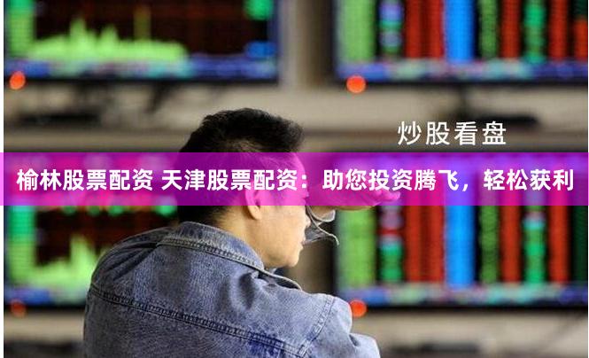 榆林股票配资 天津股票配资：助您投资腾飞，轻松获利