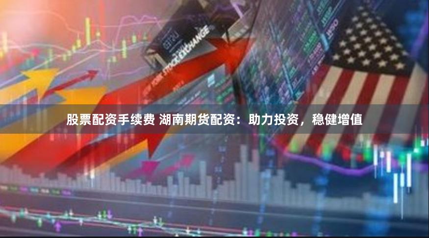 股票配资手续费 湖南期货配资：助力投资，稳健增值