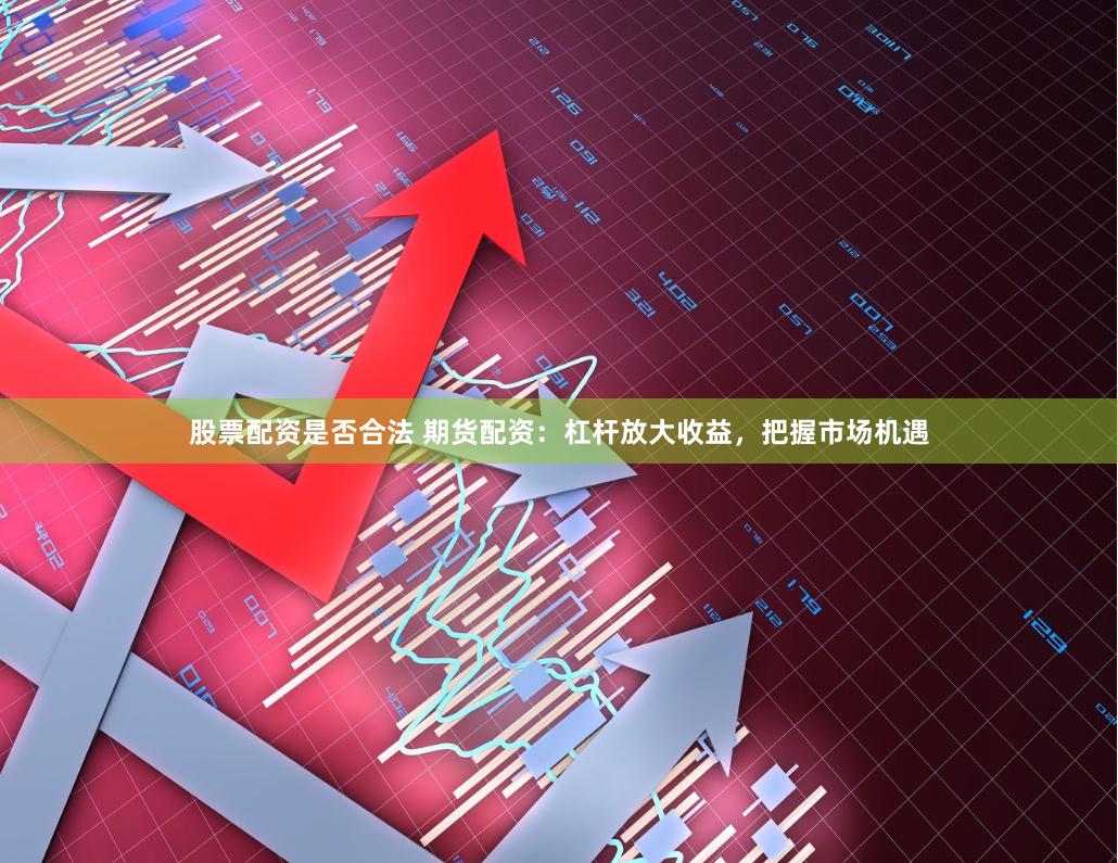 股票配资是否合法 期货配资：杠杆放大收益，把握市场机遇