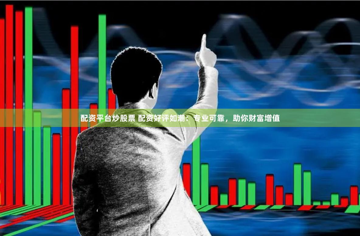 配资平台炒股票 配资好评如潮：专业可靠，助你财富增值