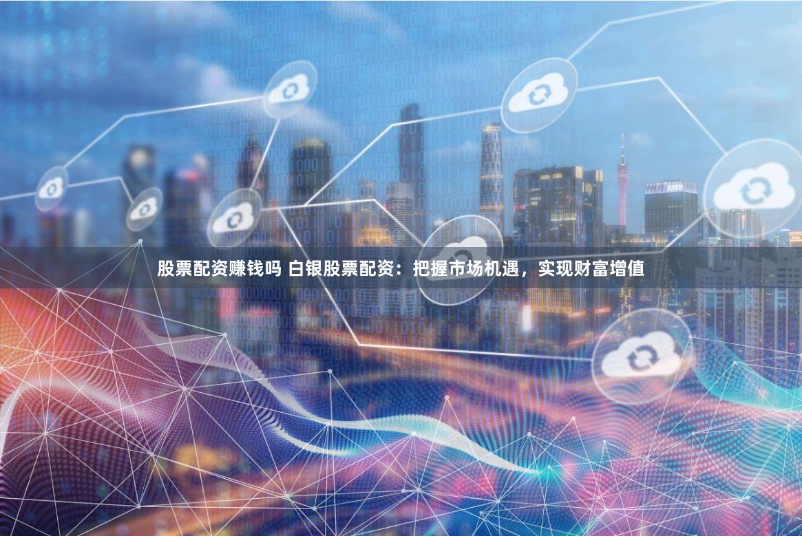 股票配资赚钱吗 白银股票配资：把握市场机遇，实现财富增值