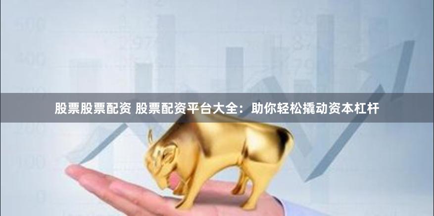 股票股票配资 股票配资平台大全：助你轻松撬动资本杠杆