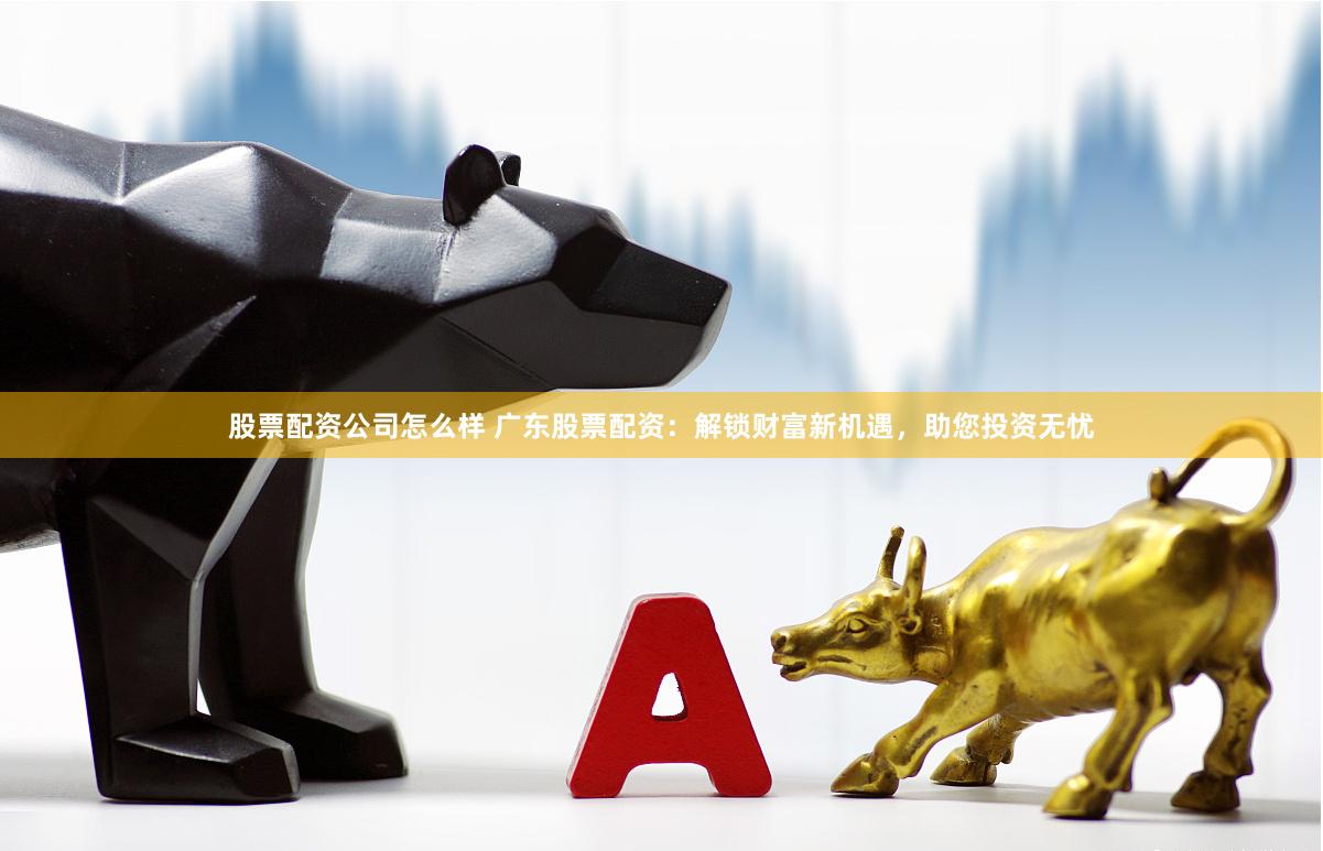 股票配资公司怎么样 广东股票配资：解锁财富新机遇，助您投资无忧