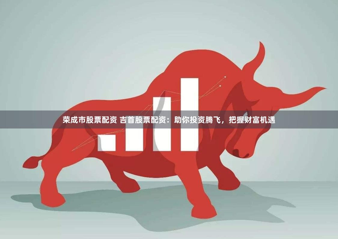 荣成市股票配资 吉首股票配资：助你投资腾飞，把握财富机遇