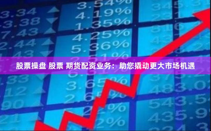 股票操盘 股票 期货配资业务：助您撬动更大市场机遇