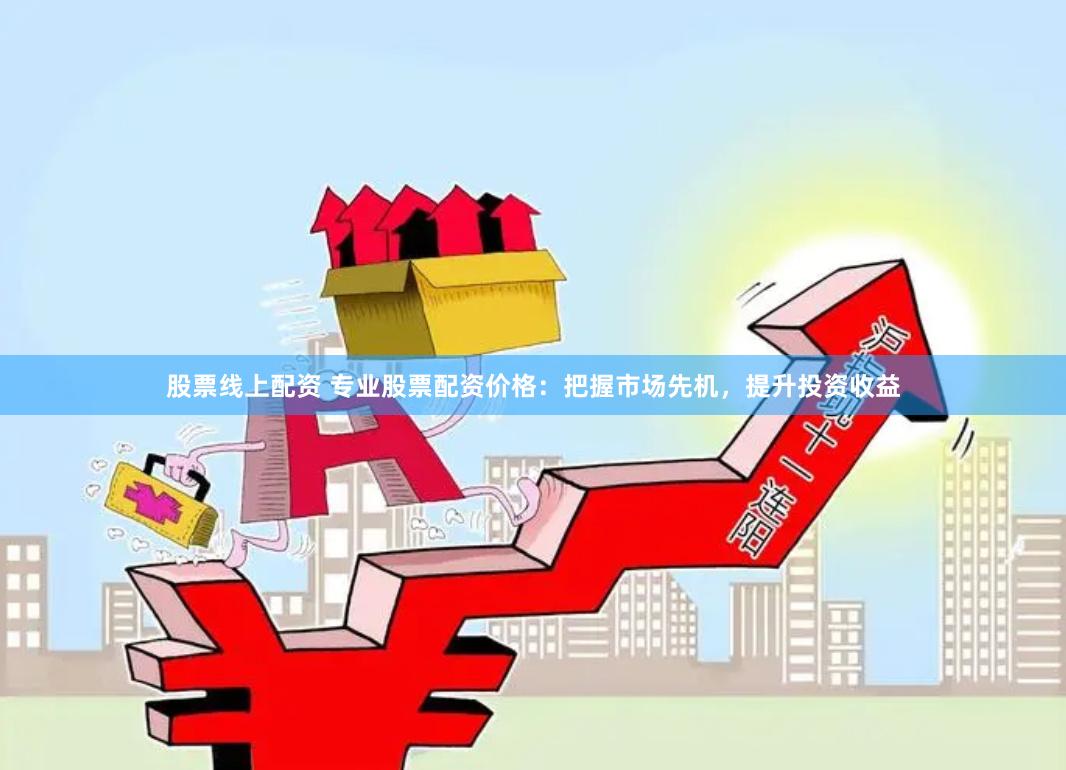 股票线上配资 专业股票配资价格：把握市场先机，提升投资收益