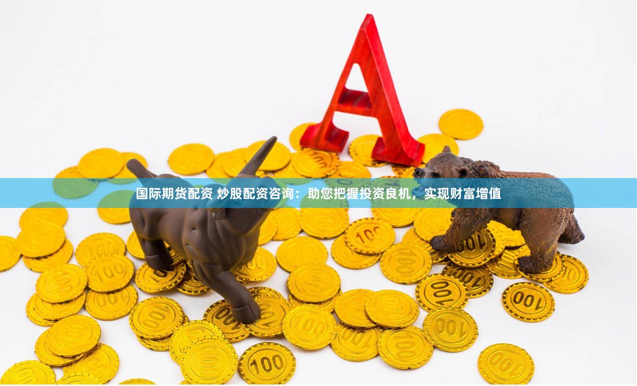 国际期货配资 炒股配资咨询：助您把握投资良机，实现财富增值