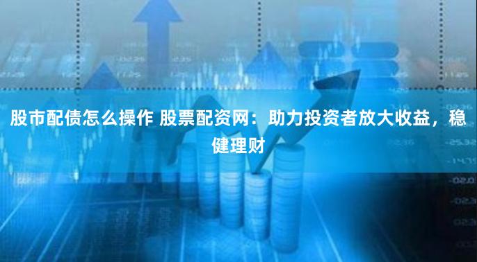 股市配债怎么操作 股票配资网：助力投资者放大收益，稳健理财